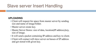 Slave server Insert Handling
UPLOADING
 Client will request for space from master server by sending
size and name of image/folder.
 Master server create key.
 Master Server Stores: size of data, location(IP address),key,
size of image.
 It will send a packet containing IP-address and key to client.
 Client will contact will slave server on basses of IP address
and get stored with given key.
 