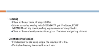 Reading
 Client will enter name of image /folder .
 Master server by looking in its METADATA get IP-address, PORT
NUMBER and key corresponding to given name of image/folder.
 Client will now directly contact from given IP-address and get key element.
Creation of Database
 For database we are using simple file structure of C file.
 Particular directory is created for each user.
 