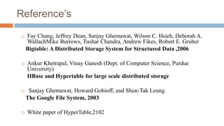 Reference’s
 Fay Chang, Jeffrey Dean, Sanjay Ghemawat, Wilson C. Hsieh, Deborah A.
WallachMike Burrows, Tushar Chandra, Andrew Fikes, Robert E. Gruber
Bigtable: A Distributed Storage System for Structured Data ,2006
 Ankur Khetrapal, Vinay Ganesh (Dept. of Computer Science, Purdue
University)
HBase and Hypertable for large scale distributed storage
 Sanjay Ghemawat, Howard Gobioff, and Shun-Tak Leung
The Google File System, 2003
 White paper of HyperTable,2102
 