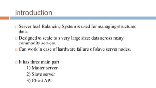 Introduction
 Server load Balancing System is used for managing structured
data.
 Designed to scale to a very large size: data across many
commodity servers.
 Can work in case of hardware failure of slave server nodes.
 It has three main part
1) Master server
2) Slave server
3) Client API
 
