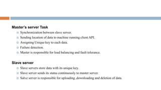 Master’s server Task
 Synchronization between slave server.
 Sending location of data to machine running client API.
 Assigning Unique key to each data.
 Failure detection.
 Master is responsible for load balancing and fault tolerance.
Slave server
 Slave servers store data with its unique key.
 Slave server sends its status continuously to master server.
 Salve server is responsible for uploading ,downloading and deletion of data.
 