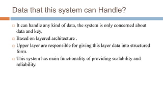 Data that this system can Handle?
 It can handle any kind of data, the system is only concerned about
data and key.
 Based on layered architecture .
 Upper layer are responsible for giving this layer data into structured
form.
 This system has main functionality of providing scalability and
reliability.
 