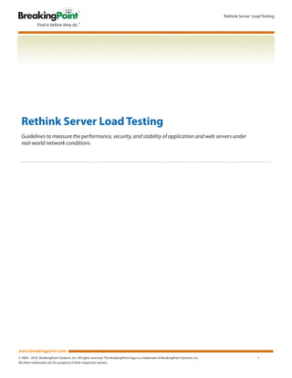 Rethink Server Load Testing




  Rethink Server Load Testing
  Guidelines to measure the performance, security, and stability of application and web servers under
  real-world network conditions




www.breakingpoint.com
© 2005 - 2010. BreakingPoint Systems, Inc. All rights reserved. The BreakingPoint logo is a trademark of BreakingPoint Systems, Inc.                     1
All other trademarks are the property of their respective owners.
 