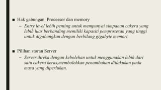 ■ Hak gabungan Processor dan memory
– Entry level lebih penting untuk mempunyai simpanan cakera yang
lebih luas berbanding memiliki kapasiti pemprosesan yang tinggi
untuk digabungkan dengan berbilang gigabyte memori.
■ Pilihan storan Server
– Server direka dengan kebolehan untuk menggunakan lebih dari
satu cakera keras,membolehkan penambahan diilakukan pada
masa yang diperlukan.
 