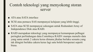 Contoh teknologi yang menyokong storan
server
■ ATA atau SATA interface
■ SCSI atau pemacu SAS mempunyai kelajuan yang lebih tinggi.
■ SATA atau SCSI mempunyai sokongan untuk Redundant Array of
Independence Disk atau RAID.
■ RAID merupakan teknologi yang mempunyai kemampuan pelbagai
peringkat perlindungan data.Contohnya RAID1 mampu menulis data
yang sama untuk 2 cakera keras dimana jikalau berlaku sesuatu yang
tak diingini berlaku cakera keras lagi satu boleh beroperasi seperti
biasa.
 