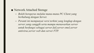 ■ Network Attached Storage
– Boleh beroperas melalui mana-mana PC Client yang
berhubung dengan Server.
– Peranti ini mempunyai versi terkini yang lengkap dengan
server yang canggih serta mampu menawarkan server
untuk berfungsi sebagai server fail,server emel,server
antivirus,server web dan server FTP.
 