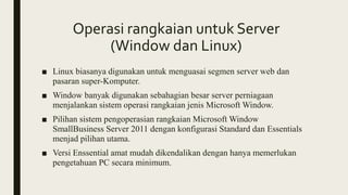 Operasi rangkaian untuk Server
(Window dan Linux)
■ Linux biasanya digunakan untuk menguasai segmen server web dan
pasaran super-Komputer.
■ Window banyak digunakan sebahagian besar server perniagaan
menjalankan sistem operasi rangkaian jenis Microsoft Window.
■ Pilihan sistem pengoperasian rangkaian Microsoft Window
SmallBusiness Server 2011 dengan konfigurasi Standard dan Essentials
menjad pilihan utama.
■ Versi Enssential amat mudah dikendalikan dengan hanya memerlukan
pengetahuan PC secara minimum.
 