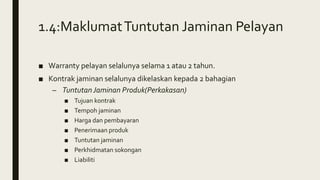 1.4:MaklumatTuntutan Jaminan Pelayan
■ Warranty pelayan selalunya selama 1 atau 2 tahun.
■ Kontrak jaminan selalunya dikelaskan kepada 2 bahagian
– Tuntutan Jaminan Produk(Perkakasan)
■ Tujuan kontrak
■ Tempoh jaminan
■ Harga dan pembayaran
■ Penerimaan produk
■ Tuntutan jaminan
■ Perkhidmatan sokongan
■ Liabiliti
 