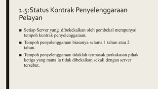 1.5:Status Kontrak Penyelenggaraan
Pelayan
■ Setiap Server yang dibekekalkan oleh pembekal mempunyai
tempoh kontrak penyelenggaraan.
■ Tempoh penyelenggaraan biasanya selama 1 tahun atau 2
tahun.
■ Tempoh penyelenggaraan tidaklah termasuk perkakasan pihak
ketiga yang mana ia tidak dibekalkan sekali dengan server
tersebut.
 