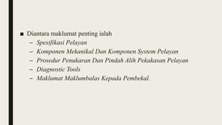■ Diantara maklumat penting ialah
– Spesifikasi Pelayan
– Komponen Mekanikal Dan Komponen System Pelayan
– Prosedur Penukaran Dan Pindah Alih Pekakasan Pelayan
– Diagnostic Tools
– Maklumat Maklumbalas Kepada Pembekal.
 