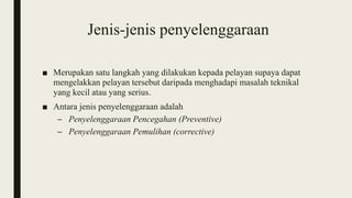 Jenis-jenis penyelenggaraan
■ Merupakan satu langkah yang dilakukan kepada pelayan supaya dapat
mengelakkan pelayan tersebut daripada menghadapi masalah teknikal
yang kecil atau yang serius.
■ Antara jenis penyelenggaraan adalah
– Penyelenggaraan Pencegahan (Preventive)
– Penyelenggaraan Pemulihan (corrective)
 