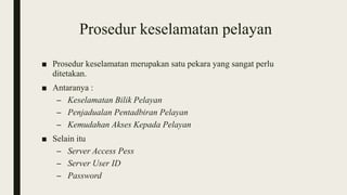 Prosedur keselamatan pelayan
■ Prosedur keselamatan merupakan satu pekara yang sangat perlu
ditetakan.
■ Antaranya :
– Keselamatan Bilik Pelayan
– Penjadualan Pentadbiran Pelayan
– Kemudahan Akses Kepada Pelayan
■ Selain itu
– Server Access Pess
– Server User ID
– Password
 