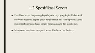 1.2:Spesifikasi Server
■ Pemilihan server bergantung kepada jenis kerja yang ingin dilakukan di
sesebuah organsasi seperti pusat penyimpanan fail sahaja,pencetak atau
mengendalikan tugas-tugas seperti pangkalan data dan atau E-mel.
■ Merupakan maklumat mengenai alatan Hardware dan Sofwere.
 