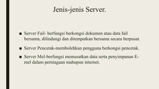 Jenis-jenis Server.
■ Server Fail- berfungsi berkongsi dokumen atau data fail
bersama, dilindungi dan ditempatkan bersama secara berpusat.
■ Server Pencetak-membolehkan pengguna berkongsi pencetak.
■ Server Mel-berfungsi memusatkan data serta penyimpanan E-
mel dalam perniagaan mahupun internet.
 