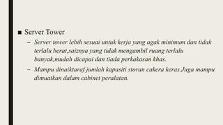 ■ Server Tower
– Server tower lebih sesuai untuk kerja yang agak minimum dan tidak
terlalu berat,saiznya yang tidak mengambil ruang terlalu
banyak,mudah dicapai dan tiada perkakasan khas.
– Mampu dinaiktaraf jumlah kapasiti storan cakera keras.Juga mampu
dimuatkan dalam cabinet peralatan.
 