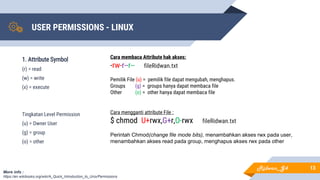 USER PERMISSIONS - LINUX
13
1. Attribute Symbol
(r) = read
(w) = write
(x) = execute
Tingkatan Level Permission
(u) = Owner User
(g) = group
(o) = other
More info :
https://en.wikibooks.org/wiki/A_Quick_Introduction_to_Unix/Permissions
Cara membaca Attribute hak akses:
-rw-r--r-- fileRidwan.txt
Pemilik File (u) = pemilik file dapat mengubah, menghapus.
Groups (g) = groups hanya dapat membaca file
Other (o) = other hanya dapat membaca file
Cara mengganti attribute File :
$ chmod U+rwx,G+r,O-rwx fileRidwan.txt
Perintah Chmod(change file mode bits), menambahkan akses rwx pada user,
menambahkan akses read pada group, menghapus akses rwx pada other
Ridwan_G4
 