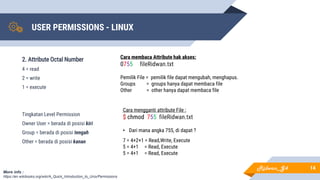 USER PERMISSIONS - LINUX
14
2. Attribute Octal Number
4 = read
2 = write
1 = execute
Tingkatan Level Permission
Owner User = berada di posisi kiri
Group = berada di posisi tengah
Other = berada di posisi kanan
More info :
https://en.wikibooks.org/wiki/A_Quick_Introduction_to_Unix/Permissions
Cara membaca Attribute hak akses:
0755 fileRidwan.txt
Pemilik File = pemilik file dapat mengubah, menghapus.
Groups = groups hanya dapat membaca file
Other = other hanya dapat membaca file
Cara mengganti attribute File :
$ chmod 755 fileRidwan.txt
• Dari mana angka 755, di dapat ?
7 = 4+2+1 = Read,Write, Execute
5 = 4+1 = Read, Execute
5 = 4+1 = Read, Execute
Ridwan_G4
 