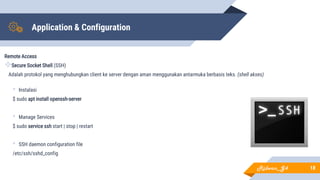 Application & Configuration
Remote Access
Secure Socket Shell (SSH)
Adalah protokol yang menghubungkan client ke server dengan aman menggunakan antarmuka berbasis teks. (shell akses)
18
• Instalasi
$ sudo apt install openssh-server
• Manage Services
$ sudo service ssh start | stop | restart
• SSH daemon configuration file
/etc/ssh/sshd_config
Ridwan_G4
 