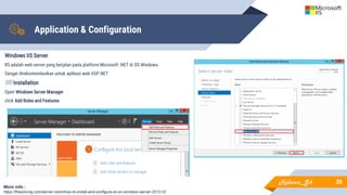 Application & Configuration
Windows IIS Server
IIS adalah web server yang berjalan pada platform Microsoft .NET di OS Windows.
Sangat direkomendasikan untuk aplikasi web ASP.NET
▰Installation
Open Windows Server Manager
click Add Roles and Features
20
More info :
https://thesolving.com/server-room/how-to-install-and-configure-iis-on-windows-server-2012-r2/
Ridwan_G4
 