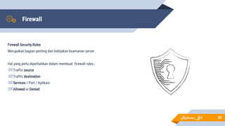 Firewall
Firewall Security Rules
Merupakan bagian penting dari kebijakan keamanan server.
Hal yang perlu diperhatikan dalam membuat firewall rules :
▰Traffic source
▰Traffic destination
▰Services / Port / Aplikasi
▰Allowed or Denied
30Ridwan_G4
 