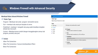 Windows Firewall with Advanced Security
Membuat Rules Inbound Windows Firewall
▰ Rules Type
- Program = Membuat rule untuk program terinstall di server.
- Port = membuat rule untuk port berjalan di server.
- Predefined = membuat / mengedit rule yang sudah disedikan template
default dari microsoft.
- Custom = Membuat aturan sendiri dengan menggabungkan semua rule
program, protokol, atau port.
▰Action
- Allow The Connection
- Allow The Connection, if secure (membutuhkan IPSec)
- Block The Connection
33Ridwan_G4
 