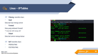 Linux – IPTables
▰ Filtering memiliki chain :
• Input
Data dari luar menuju server
• Forward
Data yang melewati firewall
** misal dari eth0 menuju eth1
• Output
Data dari server menuju keluar
▰ NAT memiliki chain :
• PREROUTING
• POSTROUTING
38More info :
https://linux.die.net/man/8/iptables
Ridwan_G4
 