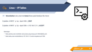 Linux – IPTables
▰ Menambahkan rules untuk membatasi Akses pada Database SQL Server
$ iptables -A INPUT -p tcp --dport 3306 -j DROP
$ iptables -A INPUT -p tcp --dport 3306 -s 192.168.12.15 -j ACCEPT
42
Keterangan :
• Rules pertama, akan memblokir semua akses yang menuju port 3306 (MySQL port)
• Rules kedua, akan membolehkan ip 192.168.12.15 untuk mengakses port 3306
Ridwan_G4
 