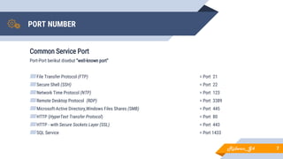PORT NUMBER
Common Service Port
Port-Port berikut disebut “well-known port”
▰File Transfer Protocol (FTP) = Port 21
▰Secure Shell (SSH) = Port 22
▰Network Time Protocol (NTP) = Port 123
▰Remote Desktop Protocol (RDP) = Port 3389
▰Microsoft-Active Directory,Windows Files Shares (SMB) = Port 445
▰HTTP (HyperText Transfer Protocol) = Port 80
▰HTTP - with Secure Sockets Layer (SSL) = Port 443
▰SQL Service = Port 1433
7Ridwan_G4
 