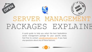 SERVER MANAGEMENT
PACKAGES COMPARED
   A quick guide to help you select the best SeeksAdmin
   server management package for your specific needs.
   Feel free to contact sales@seeksadmin.com if you have
   any questions about any of these features.


                              1
 