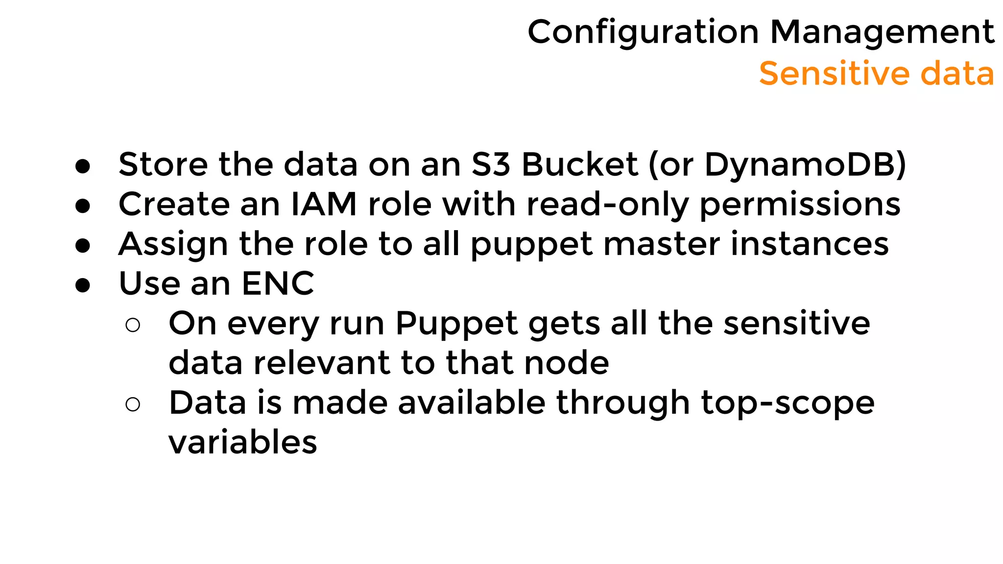 Configuration Management
Sensitive data
● Store the data on an S3 Bucket (or DynamoDB)
● Create an IAM role with read-only permissions
● Assign the role to all puppet master instances
● Use an ENC
○ On every run Puppet gets all the sensitive
data relevant to that node
○ Data is made available through top-scope
variables
 