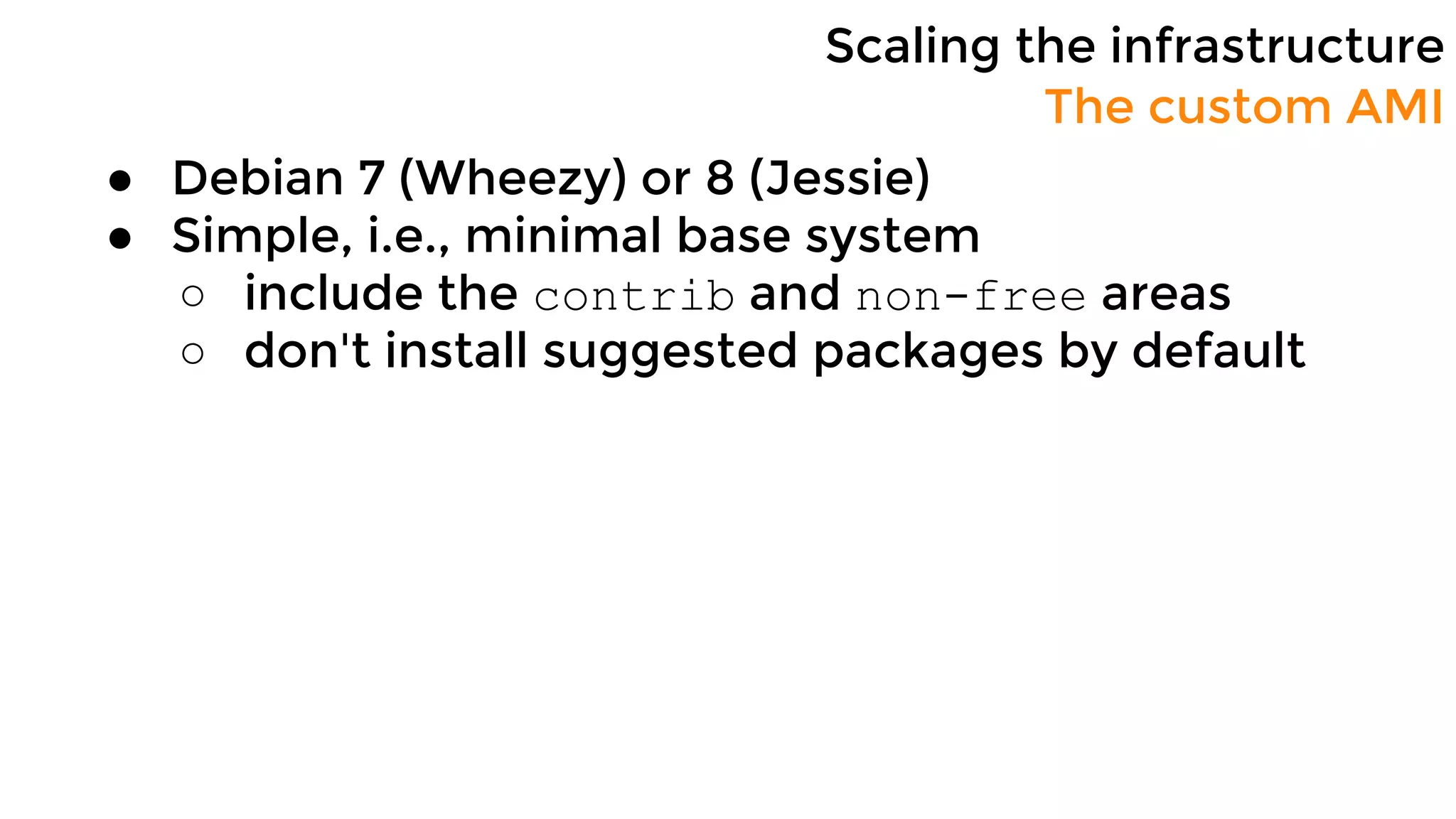 Scaling the infrastructure
● Debian 7 (Wheezy) or 8 (Jessie)
● Simple, i.e., minimal base system
○ include the contrib and non-free areas
○ don't install suggested packages by default
The custom AMI
 
