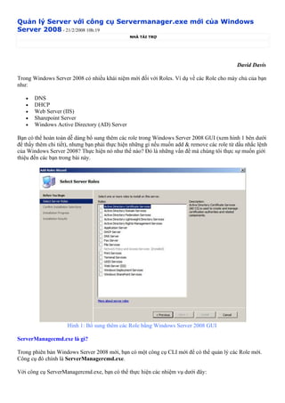 Quản lý Server với công cụ Servermanager.exe mới của Windows
Server 2008 - 21/2/2008 10h:19
                                               NHÀ TÀI TRỢ




                                                                                            David Davis

Trong Windows Server 2008 có nhiều khái niệm mới đối với Roles. Ví dụ về các Role cho máy chủ của bạn
như:

   •   DNS
   •   DHCP
   •   Web Server (IIS)
   •   Sharepoint Server
   •   Windows Active Directory (AD) Server

Bạn có thể hoàn toàn dễ dàng bổ sung thêm các role trong Windows Server 2008 GUI (xem hình 1 bên dưới
để thấy thêm chi tiết), nhưng bạn phải thực hiện những gì nếu muốn add & remove các role từ dấu nhắc lệnh
của Windows Server 2008? Thực hiện nó như thế nào? Đó là những vấn đề mà chúng tôi thực sự muốn giới
thiệu đến các bạn trong bài này.




                     Hình 1: Bổ sung thêm các Role bằng Windows Server 2008 GUI

ServerManagecmd.exe là gì?

Trong phiên bản Windows Server 2008 mới, bạn có một công cụ CLI mới để có thể quản lý các Role mới.
Công cụ đó chính là ServerManagercmd.exe.

Với công cụ ServerManagercmd.exe, bạn có thể thực hiện các nhiệm vụ dưới đây:
 