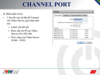 10
CHANNEL PORT
II. Phần mềm Fxtol
• l. Sau đó vào cài đặt để Connect
vào Video Server, giao diện như
sau:
– Label: tên kết nối
– Host: địa chỉ IP của Video
Server (10.3.90.146)
– Port: cổng của Video Server
(9100 – 9103)
 