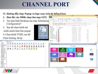 11
CHANNEL PORT
III. Hướng dẫn chạy Popup và logo xoay trên hệ thống Etere
1. Đưa file vào MDK chọn thư mục GFX
2. Tại màn hình Desktop của máy Scheduling, sử dụng phần mềm “Etere
Configuration”
3. Sau đó chọn kênh mà
mình muốn khai báo popup
4. Chọn kênh TTSD, sau đó
Chọn Setting, Scrip
 