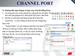 12
CHANNEL PORT
III. Hướng dẫn chạy Popup và logo xoay trên hệ thống Etere
1. Tại bảng bên trai, ta kéo thanh bar xuống để tìm tới phần “Script strings”. Tại đây, để khai
báo mới một popup thì ta chuột phải chọn New, như hình:
2. Khi đó sẽ xuất hiện một bảng Script để ta khai báo
- Load Icon” : Là nơi chúng ta chọn Icon cho Popup hay
logo xoay
- “Script Editor”: Là nơi chúng ta khai báo các đoạn Script
để Etere có thể gọi ra được. Đây là phần quan trọng
nhất và cần phải chính xác, vì nếu sai, Etere sẽ không
thể chạy file đó. Ấn vào Script Editor để mở bảng
Editor Script
 