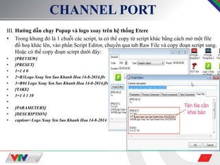 13
CHANNEL PORT
III. Hướng dẫn chạy Popup và logo xoay trên hệ thống Etere
• Trong khung đỏ là 1 chuỗi các script, ta có thể copy từ script khác bằng cách mở một file
đồ hoạ khác lên, vào phần Script Editor, chuyển qua tab Raw File và copy đoạn script sang.
Hoặc có thể copy đoạn scirpt dưới đây:
• [PREVIEW]
• [PRESET]
• 1=1 4 0
• 2=R3Logo Xoay Yen Sao Khanh Hoa 14-8-2014.flv
• 3=R04 Logo Xoay Yen Sao Khanh Hoa 14-8-2014.flv
• [TAKE]
• 1=1 4 1 10
•
• [PARAMETERS]
• [DESCRIPTION]
• caption= Logo Xoay Yen Sao Khanh Hoa 14-8-2014
 