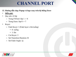 14
CHANNEL PORT
III. Hướng dẫn chạy Popup và logo xoay trên hệ thống Etere
• Diễn giải:
• Quy ước về lớp
– Trong FXTool: lớp 1 -> 8
– Trong Etere: lớp 0 -> 7
• Keyer:
– Fade Keyer: 1 (Fade layer x lên/xuống)
• 0: xuống
• 1: lên
– Cut Keyer: 3
– Set Transition Duration: B
– Set Fader Angle: @
 