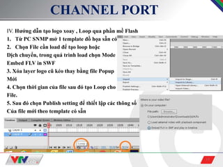 15
CHANNEL PORT
IV. Hướng dẫn tạo logo xoay , Loop qua phần mề Flash
1. Từ PC SNMP mở 1 template đồ họa sẵn có
2. Chọn File cần load để tạo loop hoặc
Dịch chuyển, trong quá trình load chọn Mode
Embed FLV in SWF
3. Xóa layer logo cũ kéo thay bằng file Popup
Mới
4. Chọn thời gian của file sau đó tạo Loop cho
File.
5. Sau đó chọn Publish setting để thiết lập các thông số
Của file mới theo template có sẵn
 