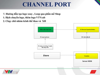 16
CHANNEL PORT
V. Hướng dẫn tạo logo xoay , Loop qua phần mề Shop
1. Dịch chuyển logo, thêm logo VTVcab
2. Chạy chữ nhóm kênh thể thao và XH
 