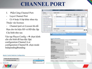 5
CHANNEL PORT
I. Phần Cứng Channel Port:
- Layer Channel Port
- Có 4 hoặc 8 lớp khác nhau tùy
Thuộc vào licenses
- Channel port có Licesen lên đồ
Họa cho tín hiệu SD và HD độc lập
Câu hình như sau
Vào tap Player Config -- chọn kênh
cần cấu hình đồ họa độc lập(
configuration Channel A or
configuration Channel B. chọn mode
IndependingBranding
 