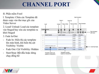 9
CHANNEL PORT
II. Phần mềm Fxtol
l. Template: Chứa các Template đã
được copy vào thư mục gfx của
Video Server
2. Load/ Unload: Load các template
vào Staged hay xóa các template ra
khỏi Staged
3. Fade In/Out:
- Fade In: Hiển thị các template
lên màn hình, khi hiển thị cột
Visibility: Visible
- Fade Out: Cột Visibility: Hidden
- Start/Stop: Bắt đầu hoặc dừng
chạy đồng hồ
 