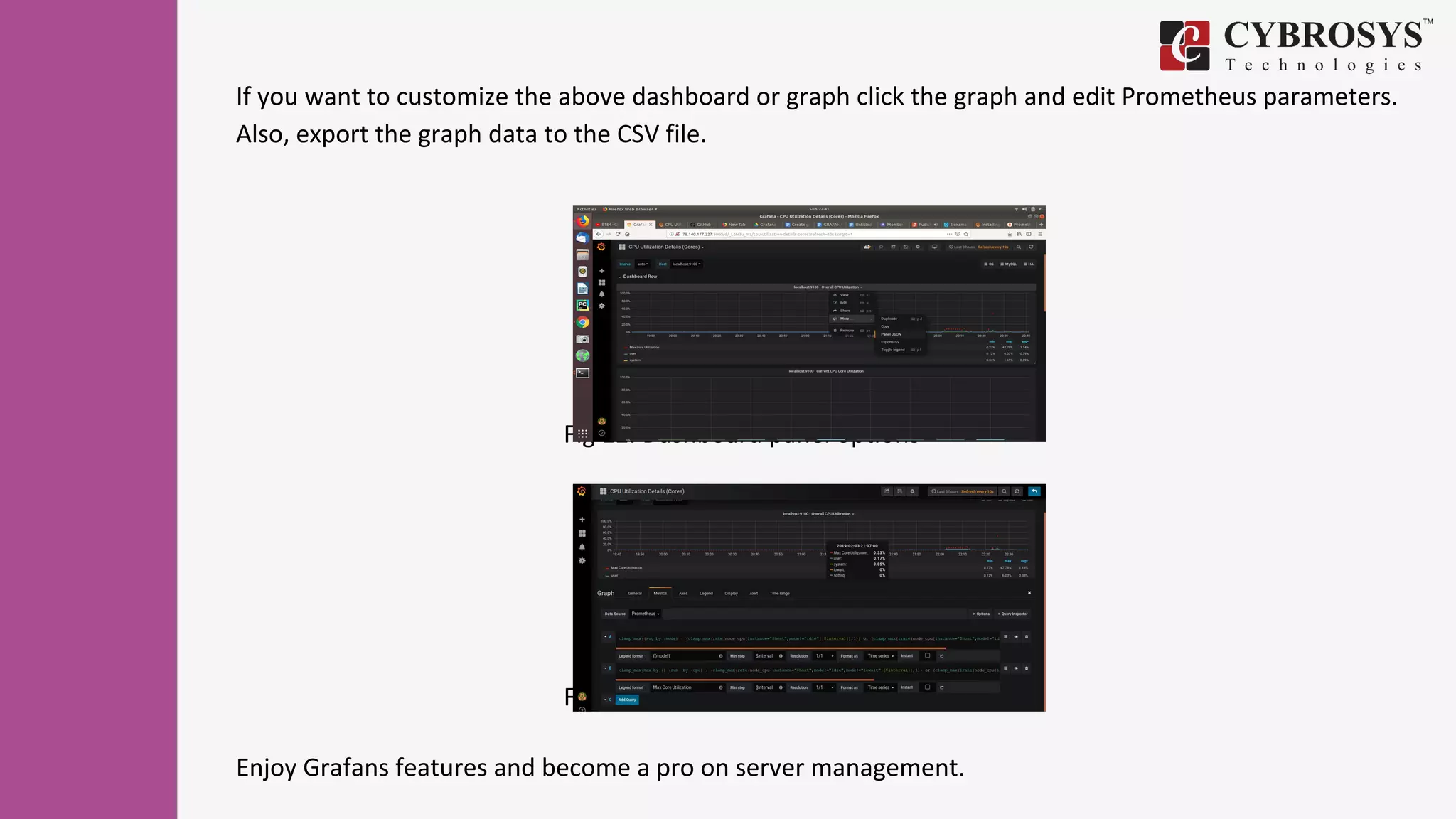 If you want to customize the above dashboard or graph click the graph and edit Prometheus parameters.
Also, export the graph data to the CSV file.
Fig 12. Dashboard panel options
Fig 13. Panel query editor
Enjoy Grafans features and become a pro on server management.
 