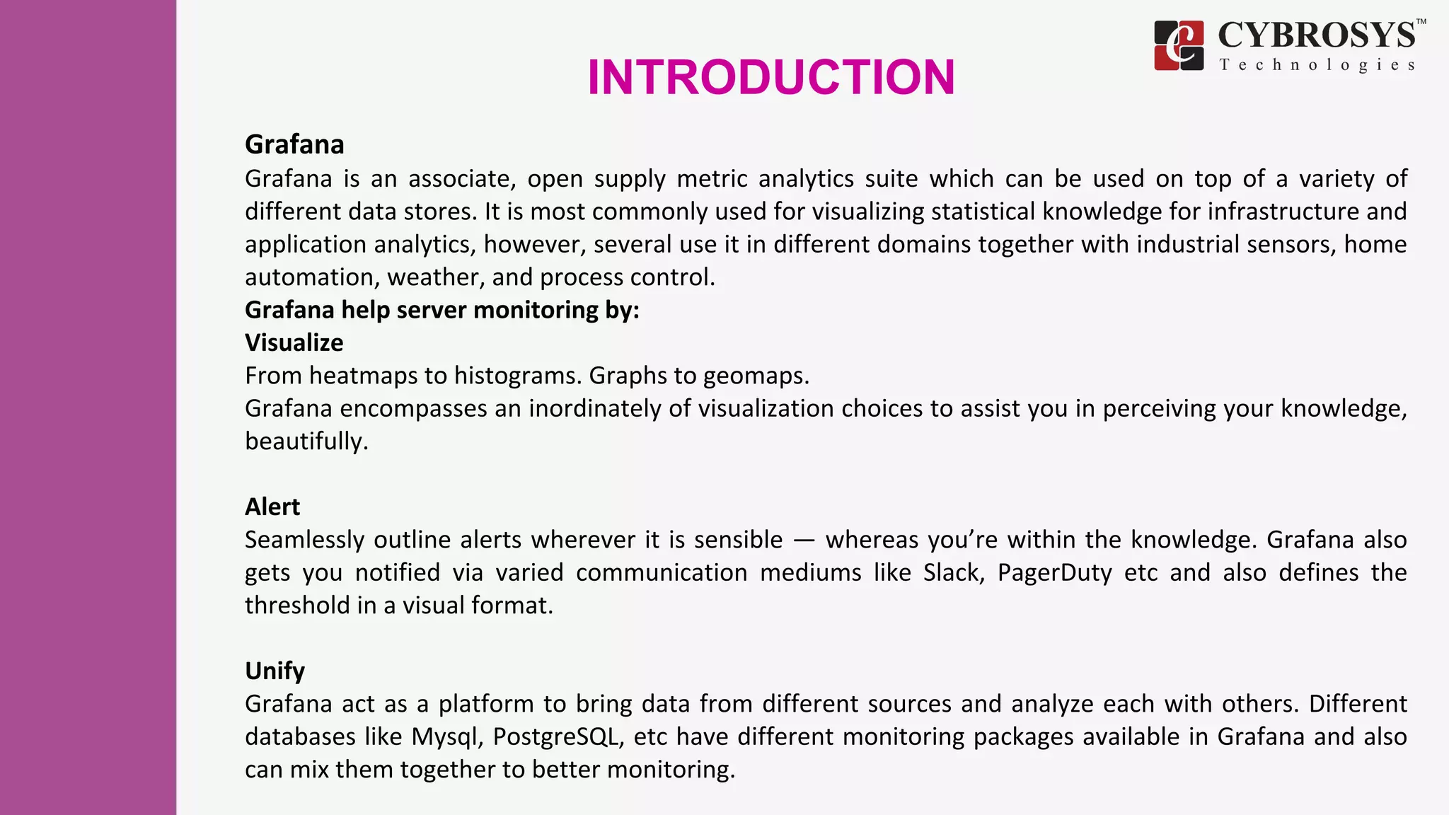 INTRODUCTION
Grafana
Grafana is an associate, open supply metric analytics suite which can be used on top of a variety of
different data stores. It is most commonly used for visualizing statistical knowledge for infrastructure and
application analytics, however, several use it in different domains together with industrial sensors, home
automation, weather, and process control.
Grafana help server monitoring by:
Visualize
From heatmaps to histograms. Graphs to geomaps.
Grafana encompasses an inordinately of visualization choices to assist you in perceiving your knowledge,
beautifully.
Alert
Seamlessly outline alerts wherever it is sensible — whereas you’re within the knowledge. Grafana also
gets you notified via varied communication mediums like Slack, PagerDuty etc and also defines the
threshold in a visual format.
Unify
Grafana act as a platform to bring data from different sources and analyze each with others. Different
databases like Mysql, PostgreSQL, etc have different monitoring packages available in Grafana and also
can mix them together to better monitoring.
 