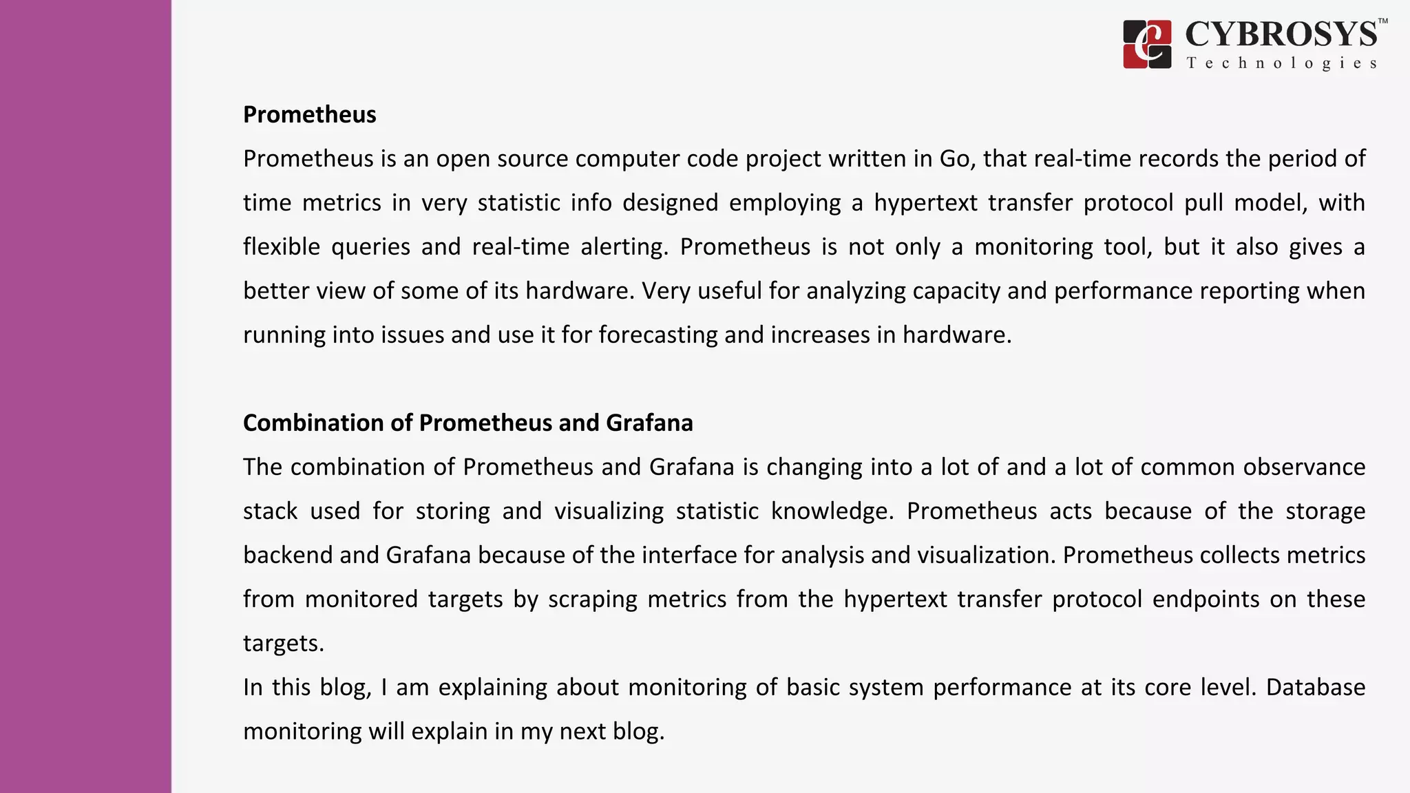 Prometheus
Prometheus is an open source computer code project written in Go, that real-time records the period of
time metrics in very statistic info designed employing a hypertext transfer protocol pull model, with
flexible queries and real-time alerting. Prometheus is not only a monitoring tool, but it also gives a
better view of some of its hardware. Very useful for analyzing capacity and performance reporting when
running into issues and use it for forecasting and increases in hardware.
Combination of Prometheus and Grafana
The combination of Prometheus and Grafana is changing into a lot of and a lot of common observance
stack used for storing and visualizing statistic knowledge. Prometheus acts because of the storage
backend and Grafana because of the interface for analysis and visualization. Prometheus collects metrics
from monitored targets by scraping metrics from the hypertext transfer protocol endpoints on these
targets.
In this blog, I am explaining about monitoring of basic system performance at its core level. Database
monitoring will explain in my next blog.
 