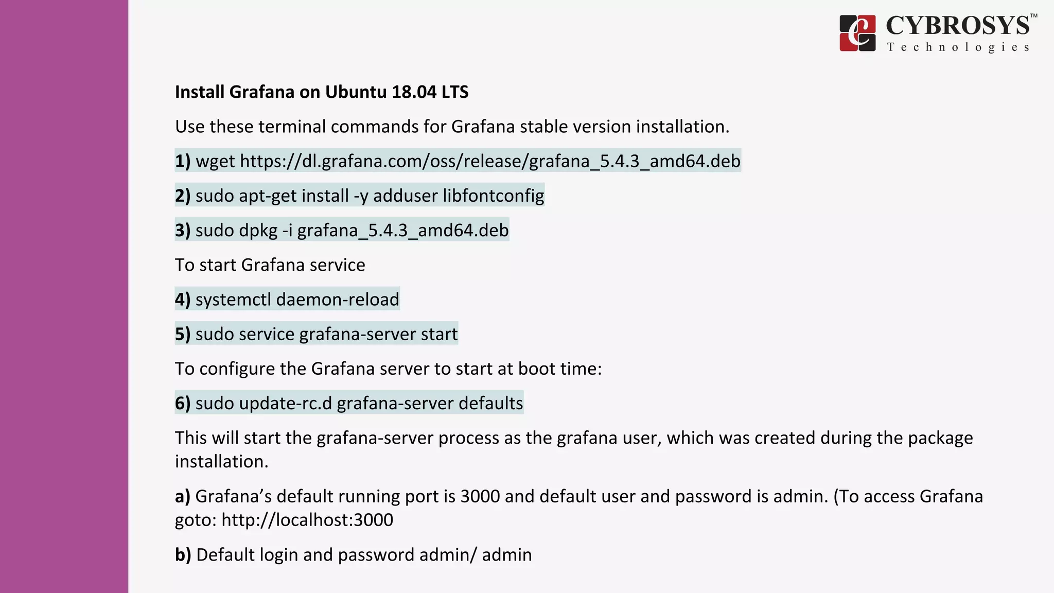 Install Grafana on Ubuntu 18.04 LTS
Use these terminal commands for Grafana stable version installation.
1) wget https://dl.grafana.com/oss/release/grafana_5.4.3_amd64.deb
2) sudo apt-get install -y adduser libfontconfig
3) sudo dpkg -i grafana_5.4.3_amd64.deb
To start Grafana service
4) systemctl daemon-reload
5) sudo service grafana-server start
To configure the Grafana server to start at boot time:
6) sudo update-rc.d grafana-server defaults
This will start the grafana-server process as the grafana user, which was created during the package
installation.
a) Grafana’s default running port is 3000 and default user and password is admin. (To access Grafana
goto: http://localhost:3000
b) Default login and password admin/ admin
 