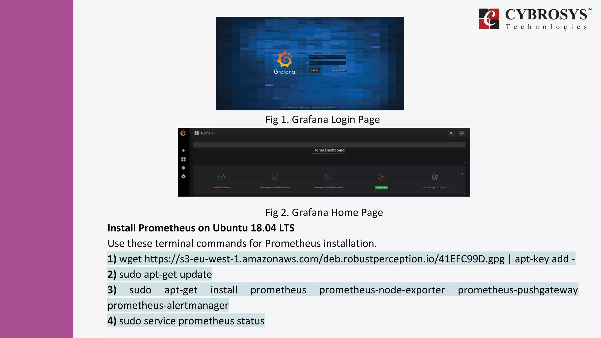 Fig 1. Grafana Login Page
Fig 2. Grafana Home Page
Install Prometheus on Ubuntu 18.04 LTS
Use these terminal commands for Prometheus installation.
1) wget https://s3-eu-west-1.amazonaws.com/deb.robustperception.io/41EFC99D.gpg | apt-key add -
2) sudo apt-get update
3) sudo apt-get install prometheus prometheus-node-exporter prometheus-pushgateway
prometheus-alertmanager
4) sudo service prometheus status
 