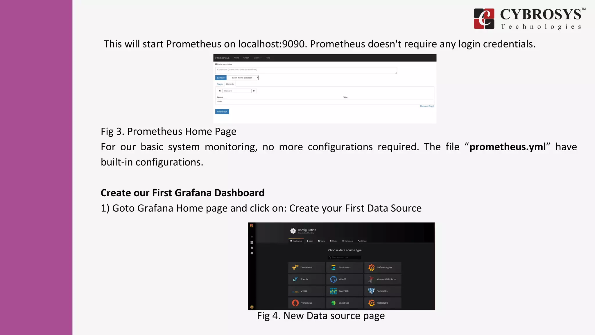 Fig 3. Prometheus Home Page
For our basic system monitoring, no more configurations required. The file “prometheus.yml” have
built-in configurations.
Create our First Grafana Dashboard
1) Goto Grafana Home page and click on: Create your First Data Source
Fig 4. New Data source page
This will start Prometheus on localhost:9090. Prometheus doesn't require any login credentials.
 
