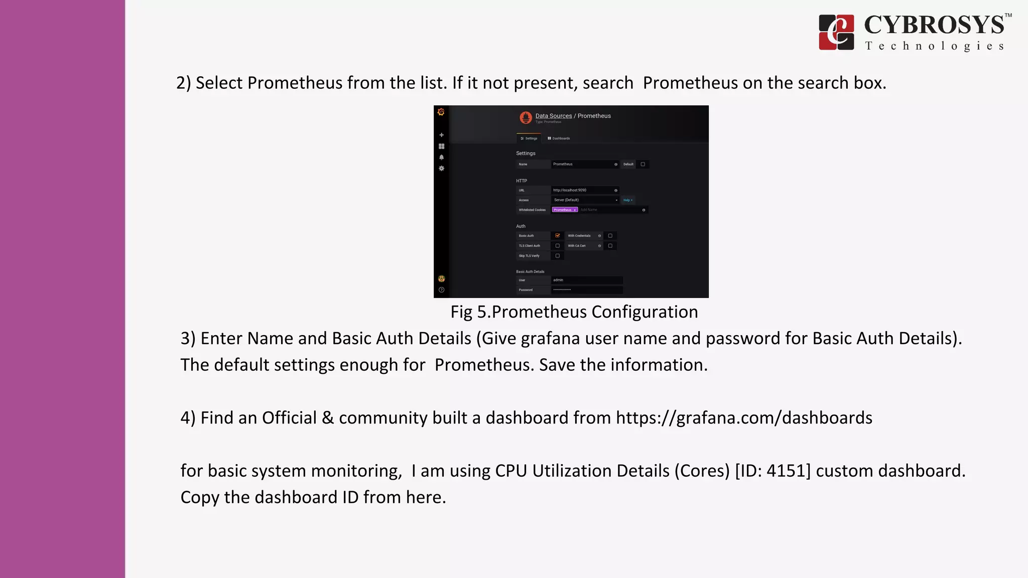 Fig 5.Prometheus Configuration
3) Enter Name and Basic Auth Details (Give grafana user name and password for Basic Auth Details).
The default settings enough for Prometheus. Save the information.
4) Find an Official & community built a dashboard from https://grafana.com/dashboards
for basic system monitoring, I am using CPU Utilization Details (Cores) [ID: 4151] custom dashboard.
Copy the dashboard ID from here.
2) Select Prometheus from the list. If it not present, search Prometheus on the search box.
 