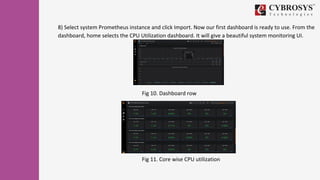 8) Select system Prometheus instance and click Import. Now our first dashboard is ready to use. From the
dashboard, home selects the CPU Utilization dashboard. It will give a beautiful system monitoring UI.
Fig 10. Dashboard row
Fig 11. Core wise CPU utilization
 