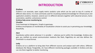 INTRODUCTION
Grafana
Grafana is an associate, open supply metric analytics suite which can be used on top of a variety of
different data stores. It is most commonly used for visualizing statistical knowledge for infrastructure and
application analytics, however, several use it in different domains together with industrial sensors, home
automation, weather, and process control.
Grafana help server monitoring by:
Visualize
From heatmaps to histograms. Graphs to geomaps.
Grafana encompasses an inordinately of visualization choices to assist you in perceiving your knowledge,
beautifully.
Alert
Seamlessly outline alerts wherever it is sensible — whereas you’re within the knowledge. Grafana also
gets you notified via varied communication mediums like Slack, PagerDuty etc and also defines the
threshold in a visual format.
Unify
Grafana act as a platform to bring data from different sources and analyze each with others. Different
databases like Mysql, PostgreSQL, etc have different monitoring packages available in Grafana and also
can mix them together to better monitoring.
 